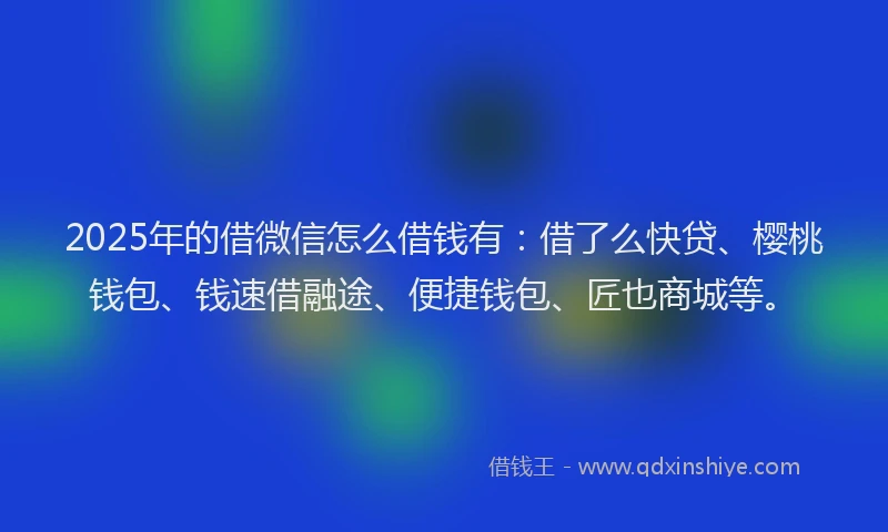 2025年的借微信怎么借钱有：借了么快贷、樱桃钱包、钱速借融途、便捷钱包、匠也商城等。