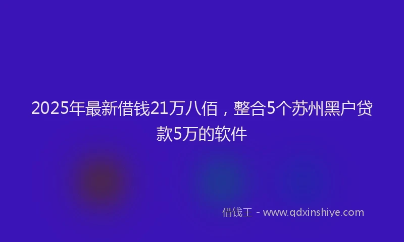 2025年最新借钱21万八佰，整合5个苏州黑户贷款5万的软件