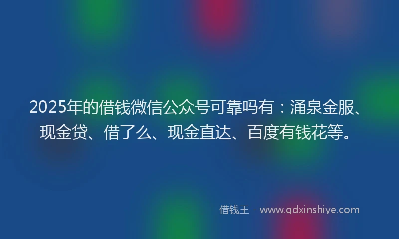 2025年的借钱微信公众号可靠吗有：涌泉金服、现金贷、借了么、现金直达、百度有钱花等。