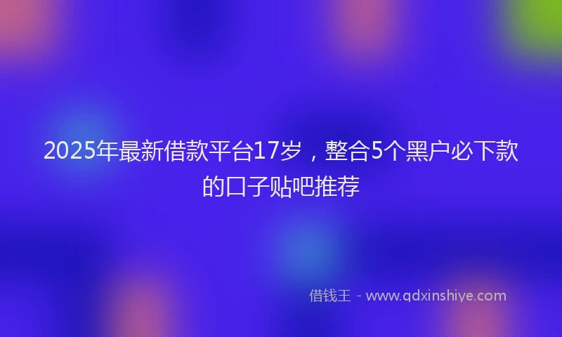 2025年最新借款平台17岁，整合5个黑户必下款的口子贴吧推荐