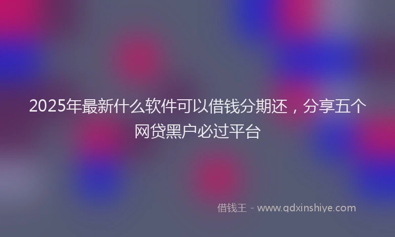 2025年最新什么软件可以借钱分期还，分享五个网贷黑户必过平台