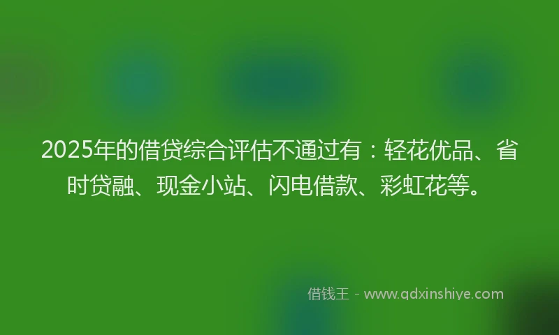 2025年的借贷综合评估不通过有：轻花优品、省时贷融、现金小站、闪电借款、彩虹花等。