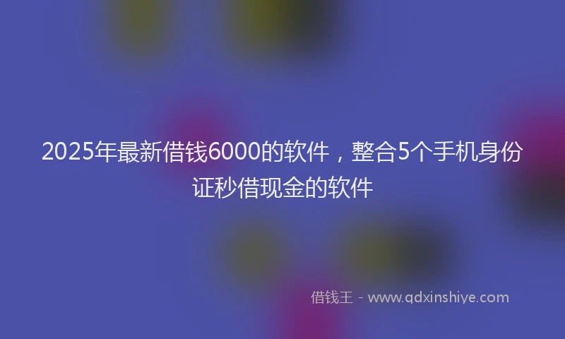 2025年最新借钱6000的软件，整合5个手机身份证秒借现金的软件