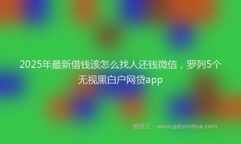 2025年最新借钱该怎么找人还钱微信，罗列5个无视黑白户网贷app