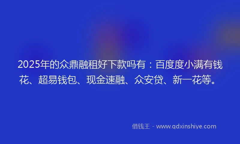2025年的众鼎融租好下款吗有：百度度小满有钱花、超易钱包、现金速融、众安贷、新一花等。