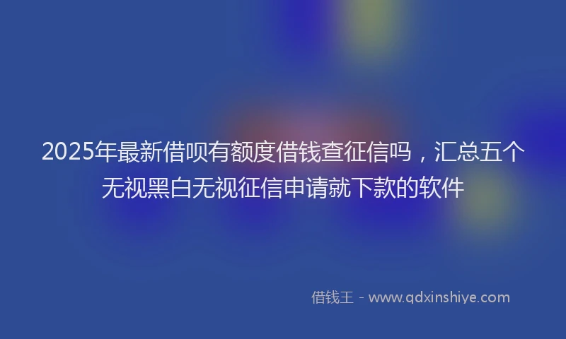 2025年最新借呗有额度借钱查征信吗，汇总五个无视黑白无视征信申请就下款的软件