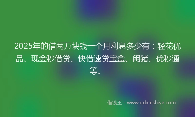 2025年的借两万块钱一个月利息多少有：轻花优品、现金秒借贷、快借速贷宝盒、闲猪、优秒通等。