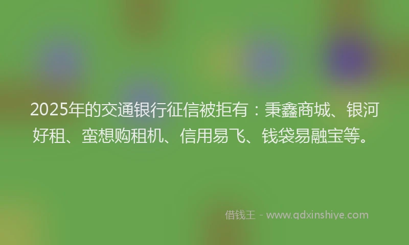 2025年的交通银行征信被拒有：秉鑫商城、银河好租、蛮想购租机、信用易飞、钱袋易融宝等。