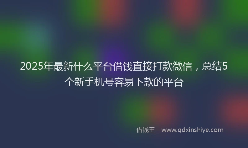 2025年最新什么平台借钱直接打款微信，总结5个新手机号容易下款的平台