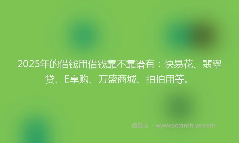 2025年的借钱用借钱靠不靠谱有：快易花、翡翠贷、E享购、万盛商城、拍拍用等。