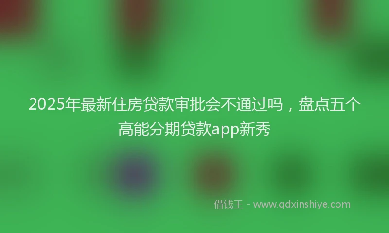 2025年最新住房贷款审批会不通过吗，盘点五个高能分期贷款app新秀