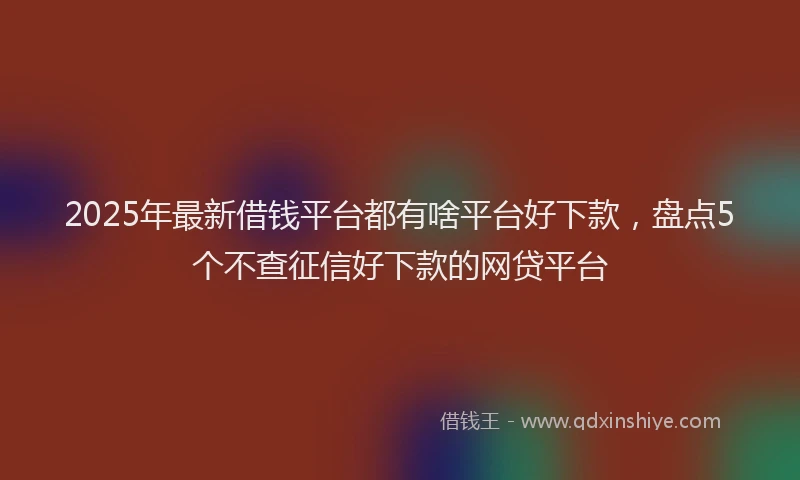 2025年最新借钱平台都有啥平台好下款，盘点5个不查征信好下款的网贷平台