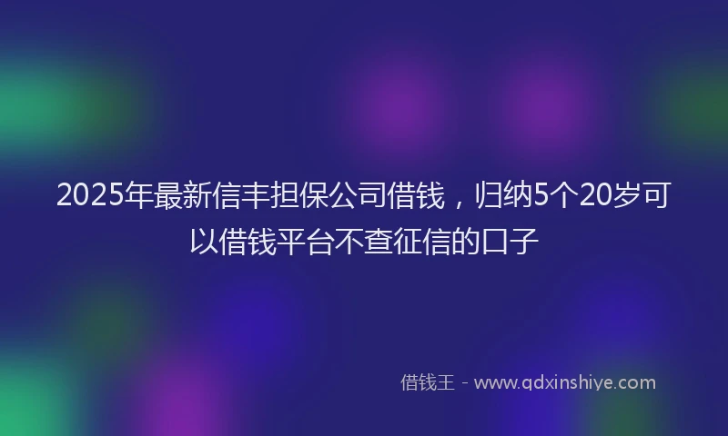 2025年最新信丰担保公司借钱，归纳5个20岁可以借钱平台不查征信的口子
