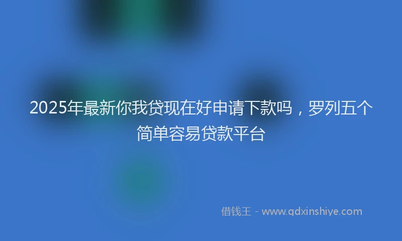 2025年最新你我贷现在好申请下款吗，罗列五个简单容易贷款平台