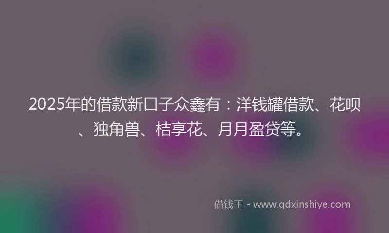 2025年的借款新口子众鑫有：洋钱罐借款、花呗、独角兽、桔享花、月月盈贷等。