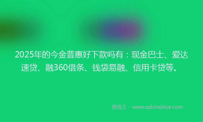 2025年的今金普惠好下款吗有：现金巴士、爱达速贷、融360借条、钱袋易融、信用卡贷等。