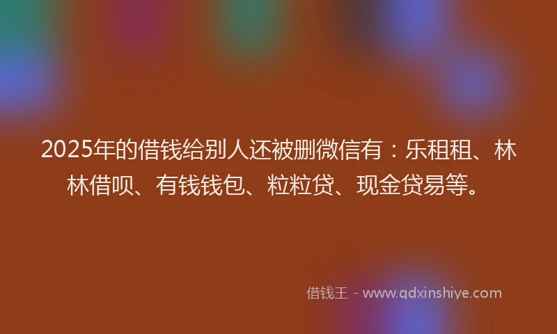 2025年的借钱给别人还被删微信有：乐租租、林林借呗、有钱钱包、粒粒贷、现金贷易等。