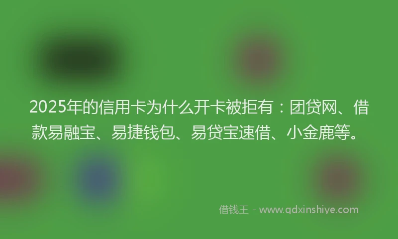 2025年的信用卡为什么开卡被拒有：团贷网、借款易融宝、易捷钱包、易贷宝速借、小金鹿等。