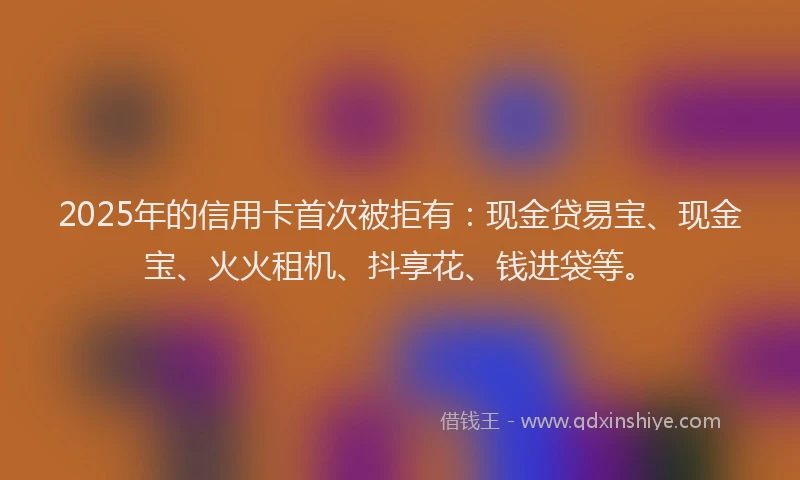 2025年的信用卡首次被拒有：现金贷易宝、现金宝、火火租机、抖享花、钱进袋等。