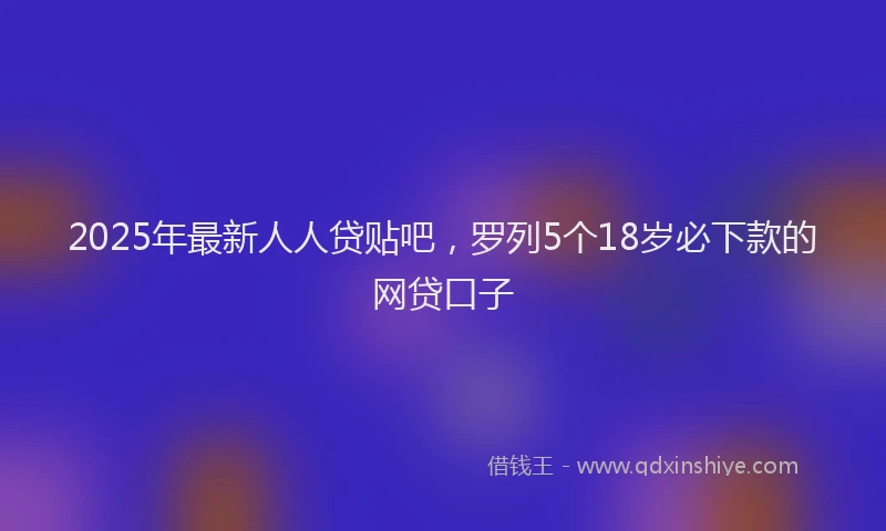 2025年最新人人贷贴吧，罗列5个18岁必下款的网贷口子