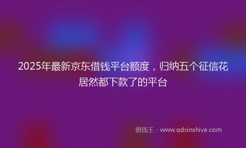 2025年最新京东借钱平台额度，归纳五个征信花居然都下款了的平台