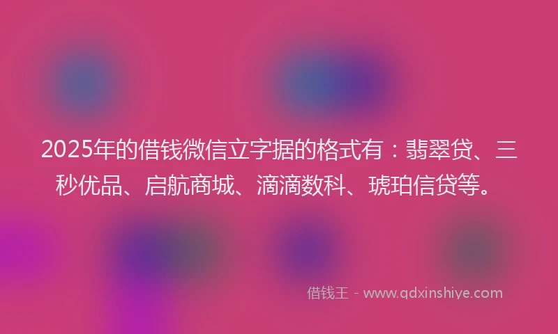 2025年的借钱微信立字据的格式有：翡翠贷、三秒优品、启航商城、滴滴数科、琥珀信贷等。