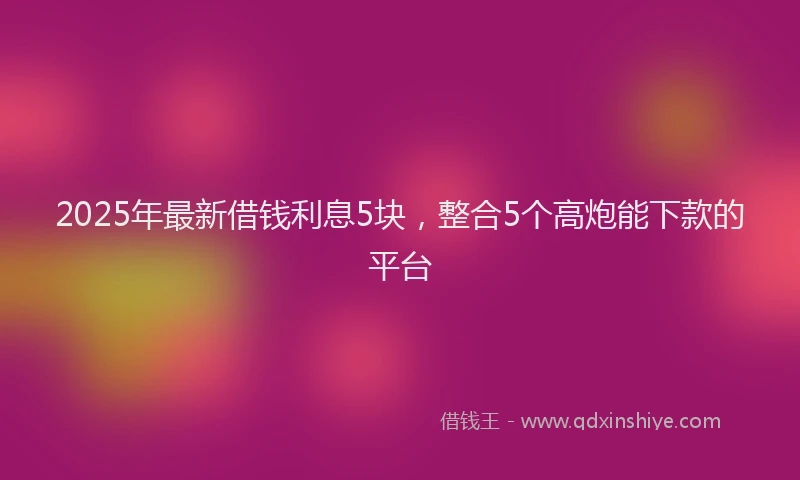 2025年最新借钱利息5块，整合5个高炮能下款的平台