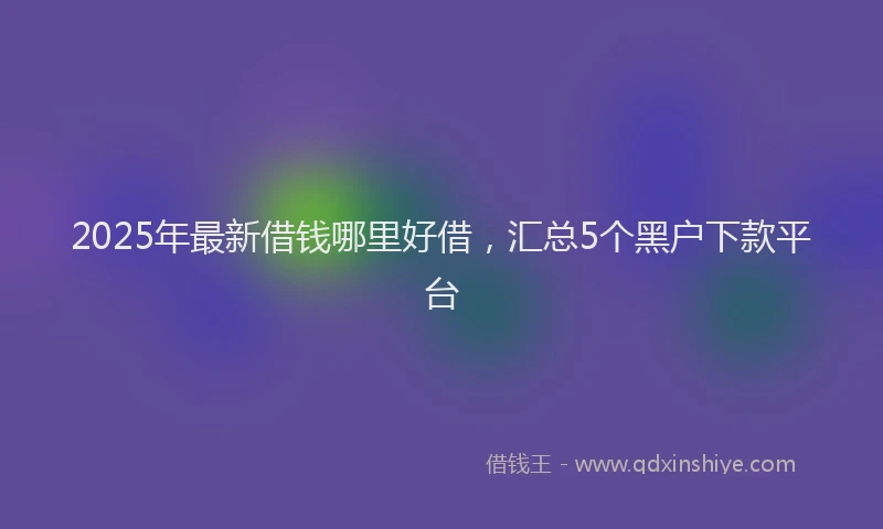 2025年最新借钱哪里好借，汇总5个黑户下款平台