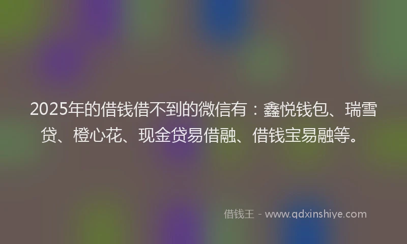 2025年的借钱借不到的微信有：鑫悦钱包、瑞雪贷、橙心花、现金贷易借融、借钱宝易融等。