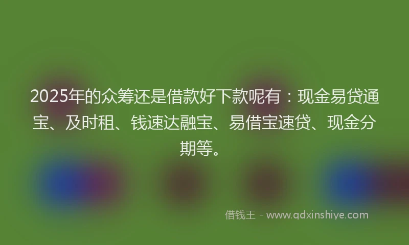 2025年的众筹还是借款好下款呢有：现金易贷通宝、及时租、钱速达融宝、易借宝速贷、现金分期等。
