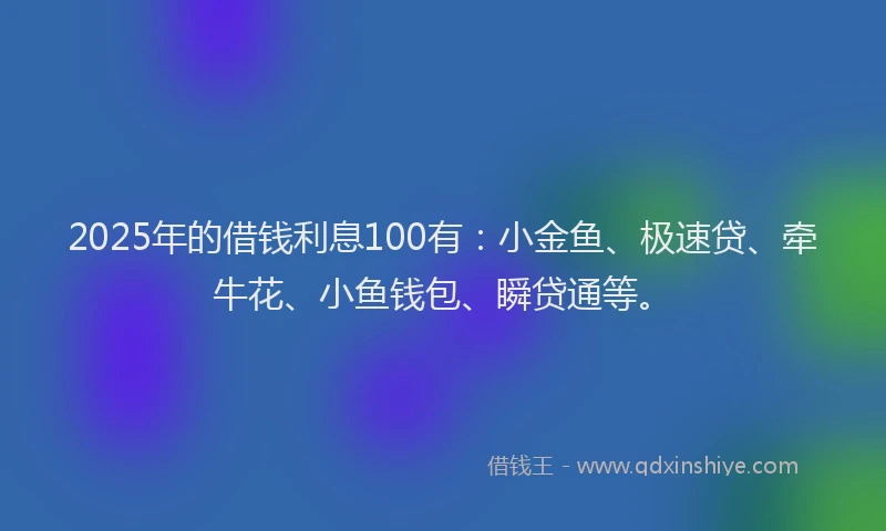 2025年的借钱利息100有：小金鱼、极速贷、牵牛花、小鱼钱包、瞬贷通等。