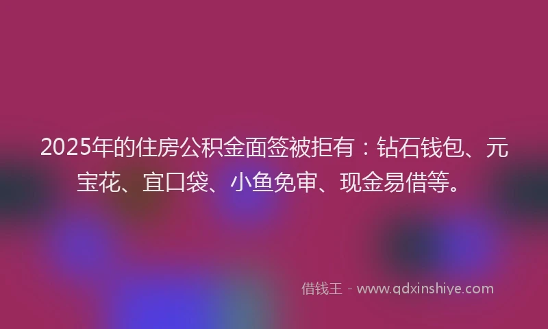 2025年的住房公积金面签被拒有：钻石钱包、元宝花、宜口袋、小鱼免审、现金易借等。