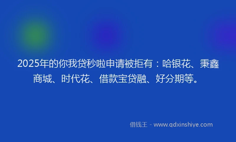 2025年的你我贷秒啦申请被拒有：哈银花、秉鑫商城、时代花、借款宝贷融、好分期等。