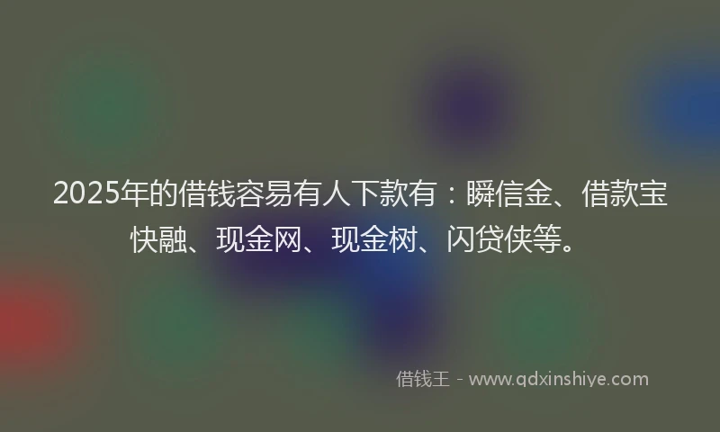 2025年的借钱容易有人下款有：瞬信金、借款宝快融、现金网、现金树、闪贷侠等。
