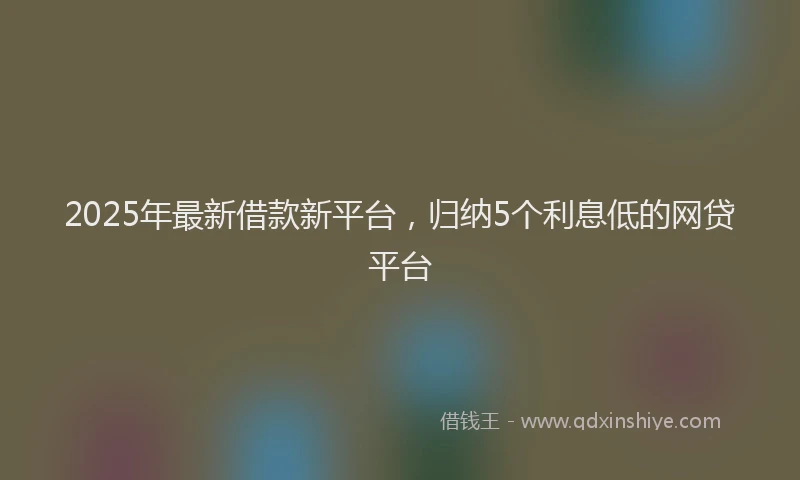 2025年最新借款新平台，归纳5个利息低的网贷平台