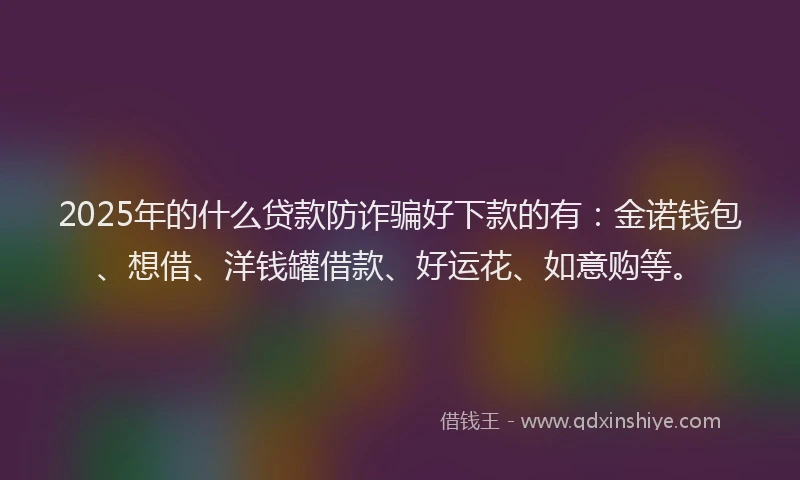 2025年的什么贷款防诈骗好下款的有：金诺钱包、想借、洋钱罐借款、好运花、如意购等。
