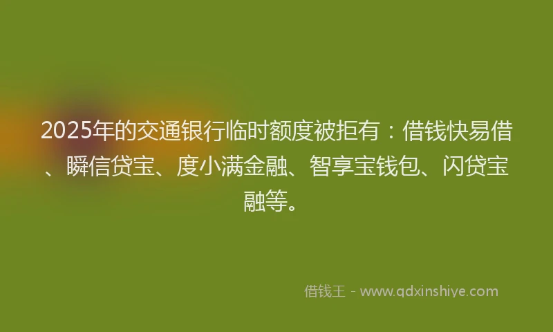 2025年的交通银行临时额度被拒有：借钱快易借、瞬信贷宝、度小满金融、智享宝钱包、闪贷宝融等。