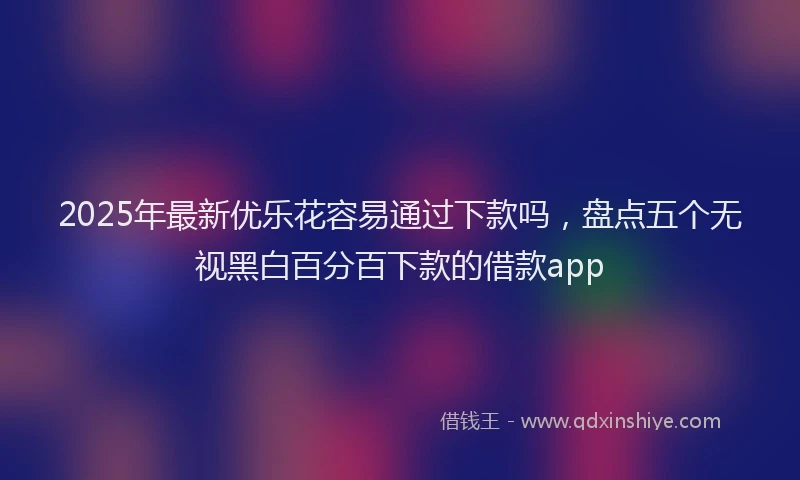 2025年最新优乐花容易通过下款吗，盘点五个无视黑白百分百下款的借款app