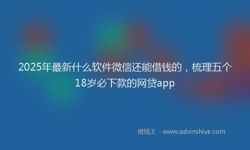 2025年最新什么软件微信还能借钱的，梳理五个18岁必下款的网贷app