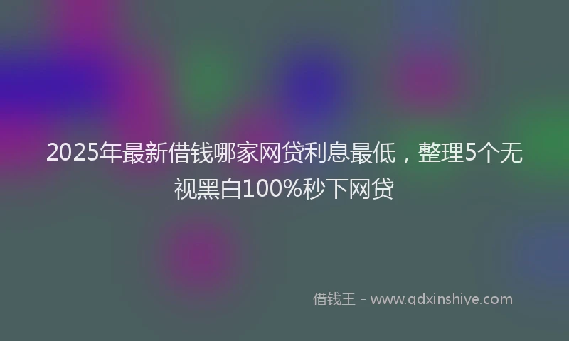 2025年最新借钱哪家网贷利息最低，整理5个无视黑白100%秒下网贷
