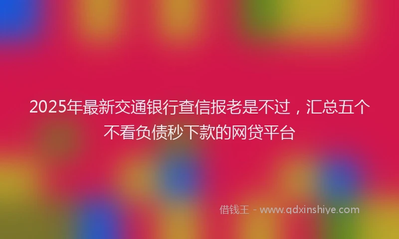 2025年最新交通银行查信报老是不过，汇总五个不看负债秒下款的网贷平台