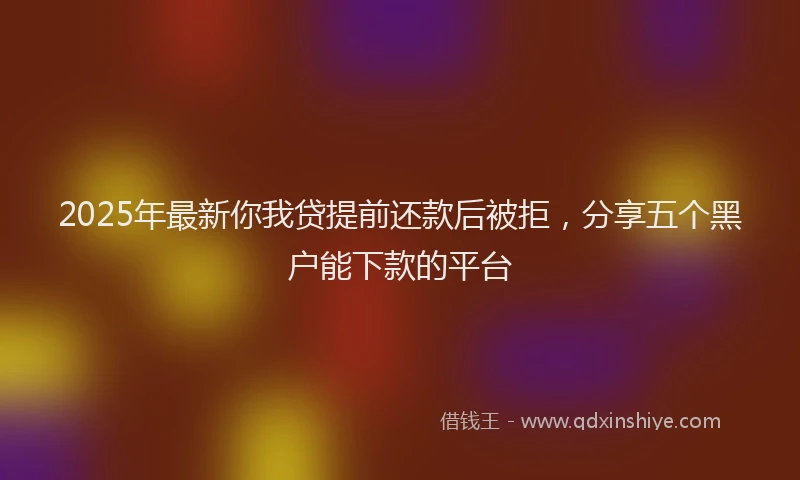 2025年最新你我贷提前还款后被拒，分享五个黑户能下款的平台