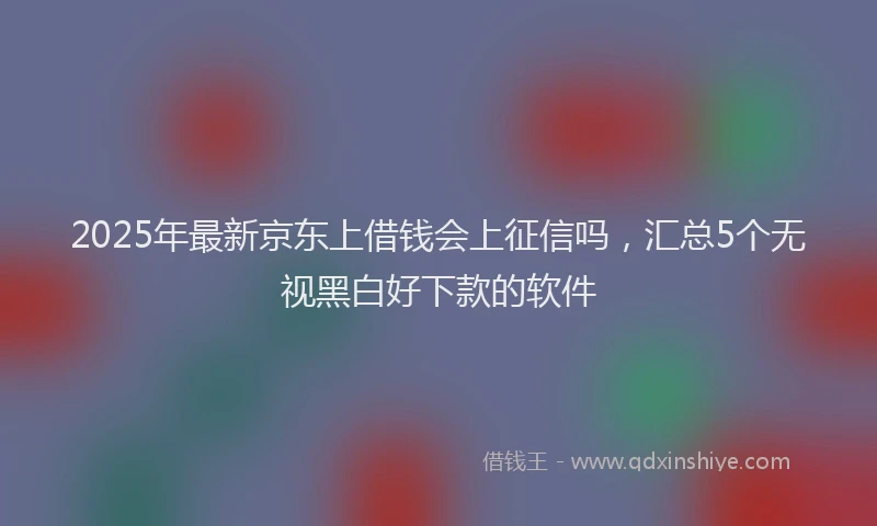2025年最新京东上借钱会上征信吗，汇总5个无视黑白好下款的软件