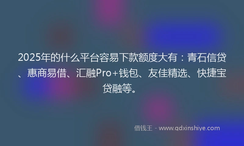 2025年的什么平台容易下款额度大有：青石信贷、惠商易借、汇融Pro+钱包、友佳精选、快捷宝贷融等。