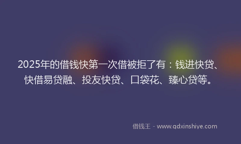 2025年的借钱快第一次借被拒了有：钱进快贷、快借易贷融、投友快贷、口袋花、臻心贷等。