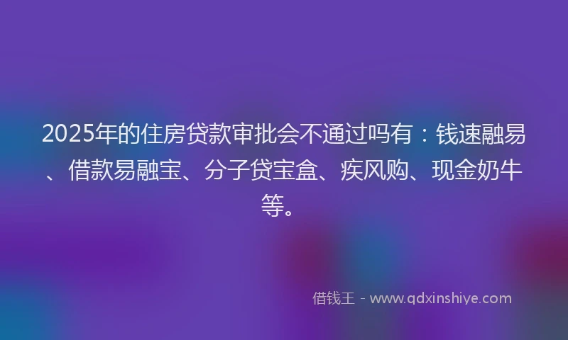 2025年的住房贷款审批会不通过吗有：钱速融易、借款易融宝、分子贷宝盒、疾风购、现金奶牛等。