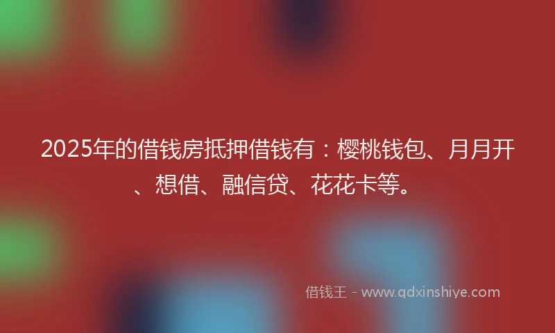 2025年的借钱房抵押借钱有：樱桃钱包、月月开、想借、融信贷、花花卡等。