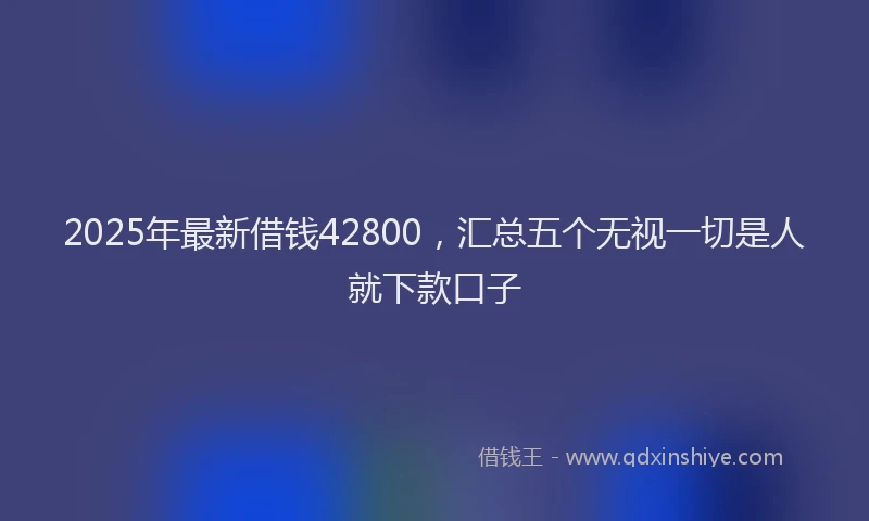 2025年最新借钱42800，汇总五个无视一切是人就下款口子