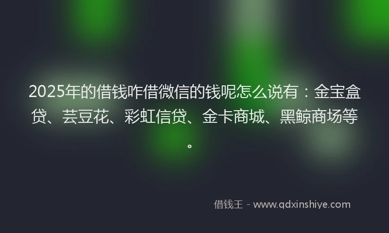 2025年的借钱咋借微信的钱呢怎么说有：金宝盒贷、芸豆花、彩虹信贷、金卡商城、黑鲸商场等。