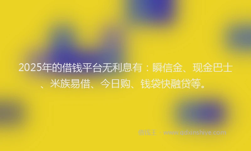 2025年的借钱平台无利息有：瞬信金、现金巴士、米族易借、今日购、钱袋快融贷等。